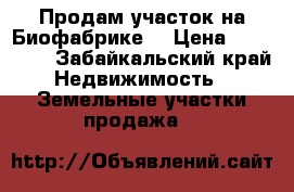 Продам участок на Биофабрике  › Цена ­ 220 000 - Забайкальский край Недвижимость » Земельные участки продажа   